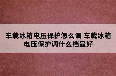 车载冰箱电压保护怎么调 车载冰箱电压保护调什么档最好